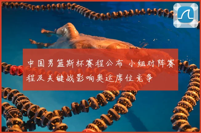 中国男篮斯杯赛程公布 小组对阵赛程及关键战影响奥运席位竞争