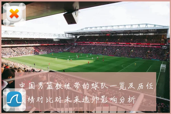 中国男篮教练带的球队一览及历任成绩对比对未来选帅影响分析