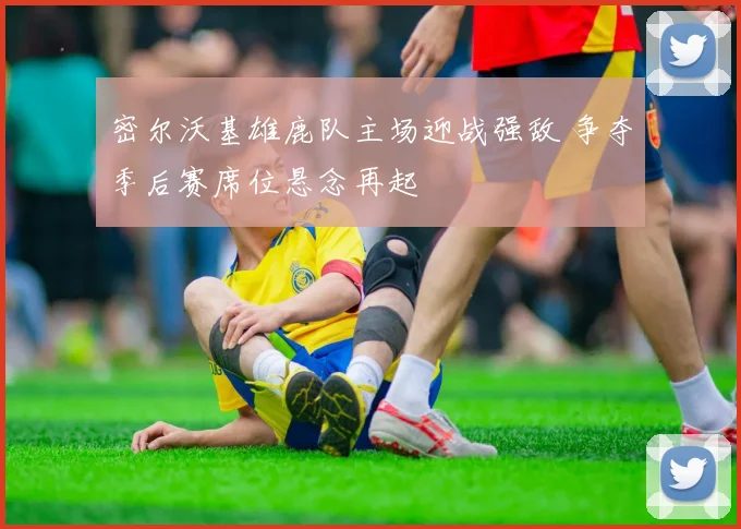 密尔沃基雄鹿队主场迎战强敌 争夺季后赛席位悬念再起