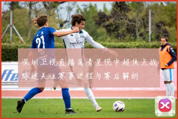 深圳卫视直播高清呈现中超焦点战球迷关注赛事进程与赛后解析