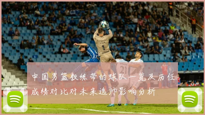 中国男篮教练带的球队一览及历任成绩对比对未来选帅影响分析