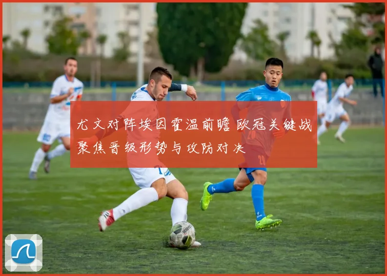尤文对阵埃因霍温前瞻 欧冠关键战聚焦晋级形势与攻防对决