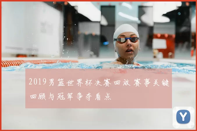 2019男篮世界杯决赛回放 赛事关键回顾与冠军争夺看点