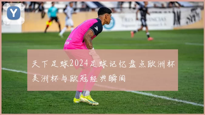 天下足球2024足球记忆盘点欧洲杯美洲杯与欧冠经典瞬间