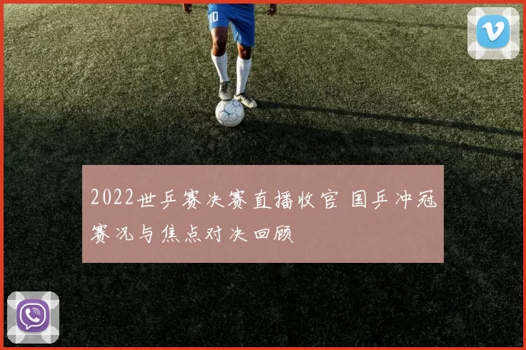 2022世乒赛决赛直播收官 国乒冲冠赛况与焦点对决回顾
