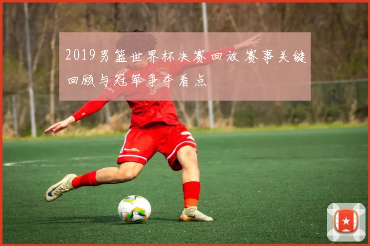 2019男篮世界杯决赛回放 赛事关键回顾与冠军争夺看点