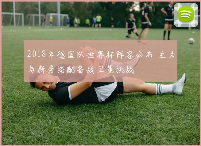 2018年德国队世界杯阵容公布 主力与新秀搭配备战卫冕挑战
