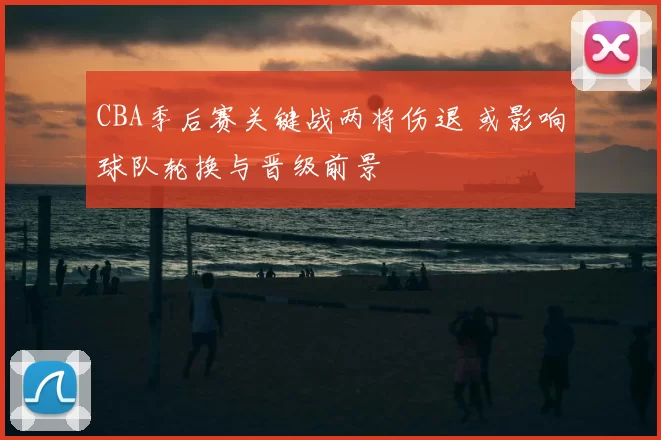 CBA季后赛关键战两将伤退 或影响球队轮换与晋级前景