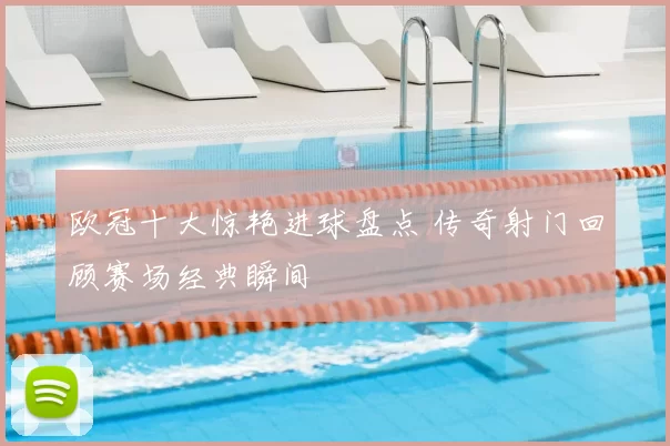 欧冠十大惊艳进球盘点 传奇射门回顾赛场经典瞬间