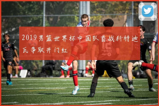 2019男篮世界杯中国队首战科特迪瓦争取开门红
