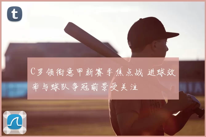 C罗领衔意甲新赛季焦点战 进球效率与球队争冠前景受关注