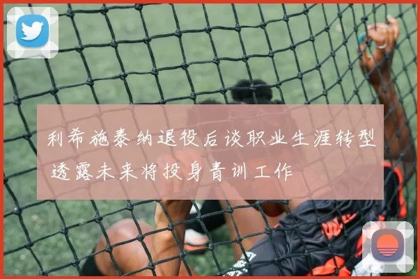 利希施泰纳退役后谈职业生涯转型 透露未来将投身青训工作