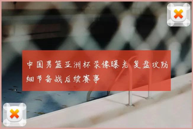 中国男篮亚洲杯录像曝光 复盘攻防细节备战后续赛事
