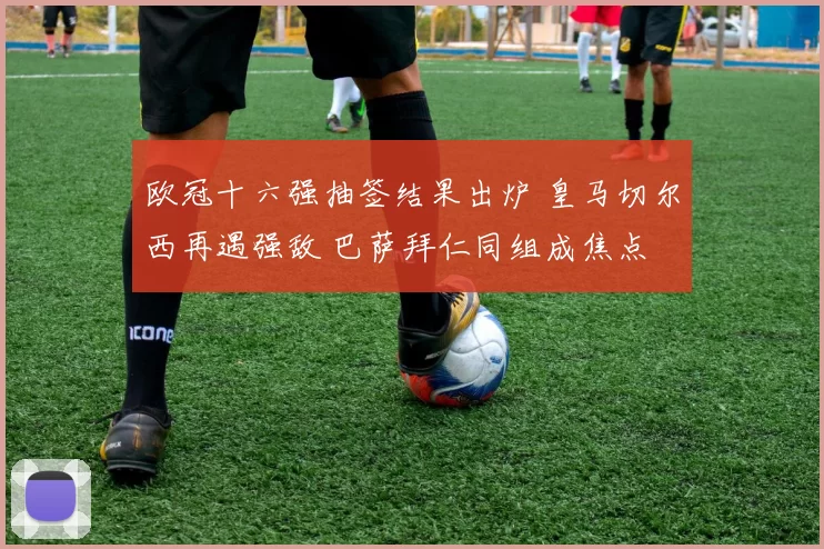 欧冠十六强抽签结果出炉 皇马切尔西再遇强敌 巴萨拜仁同组成焦点