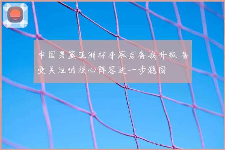 中国男篮亚洲杯夺冠后备战升级 备受关注的核心阵容进一步稳固