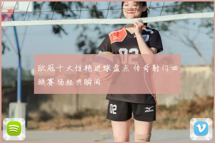 欧冠十大惊艳进球盘点 传奇射门回顾赛场经典瞬间
