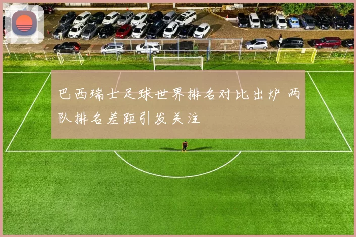 巴西瑞士足球世界排名对比出炉 两队排名差距引发关注