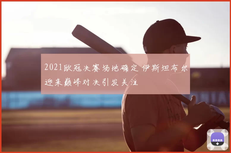 2021欧冠决赛场地确定 伊斯坦布尔迎来巅峰对决引发关注