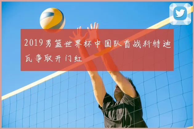2019男篮世界杯中国队首战科特迪瓦争取开门红
