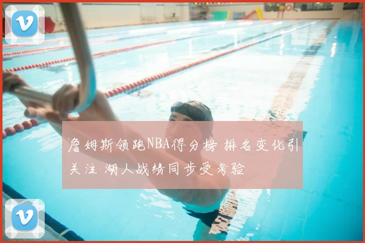 詹姆斯领跑NBA得分榜 排名变化引关注 湖人战绩同步受考验