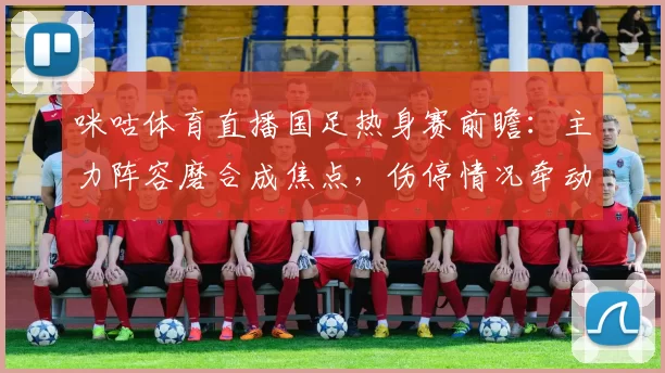 咪咕体育直播国足热身赛前瞻：主力阵容磨合成焦点，伤停情况牵动首发安排