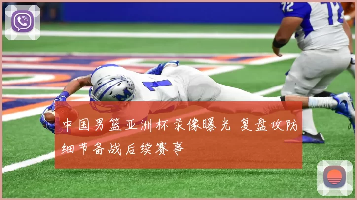 中国男篮亚洲杯录像曝光 复盘攻防细节备战后续赛事