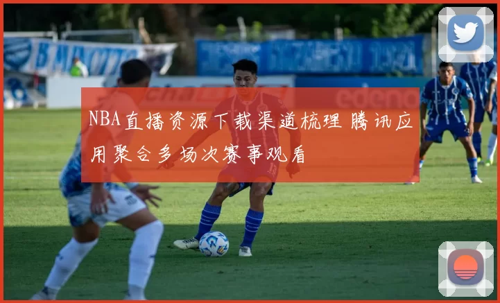 NBA直播资源下载渠道梳理 腾讯应用聚合多场次赛事观看