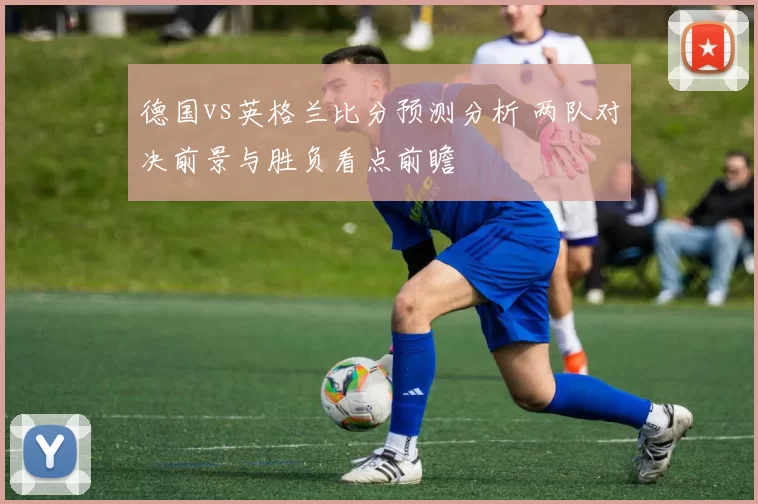德国vs英格兰比分预测分析 两队对决前景与胜负看点前瞻