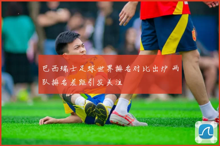 巴西瑞士足球世界排名对比出炉 两队排名差距引发关注