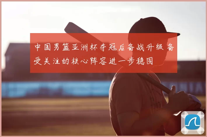 中国男篮亚洲杯夺冠后备战升级 备受关注的核心阵容进一步稳固