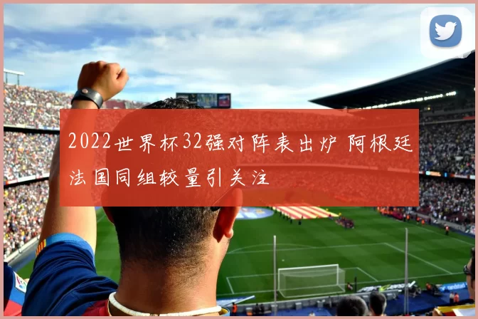 2022世界杯32强对阵表出炉 阿根廷法国同组较量引关注