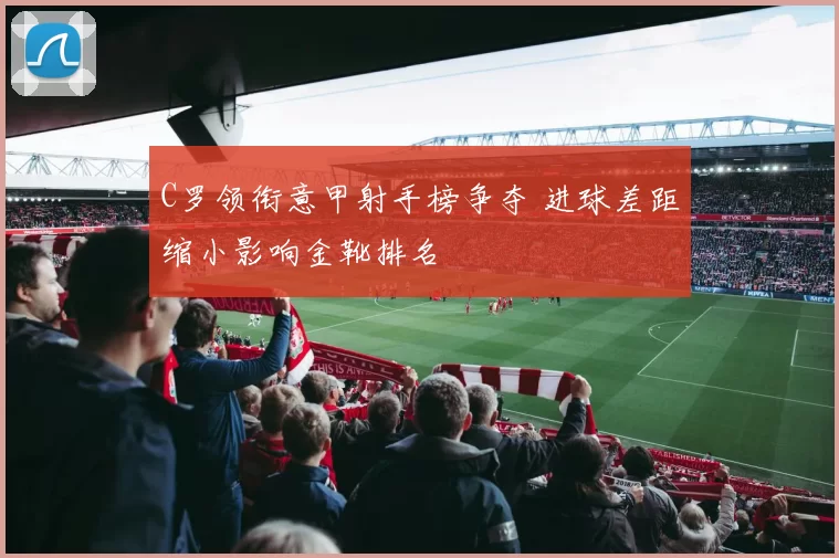 C罗领衔意甲射手榜争夺 进球差距缩小影响金靴排名