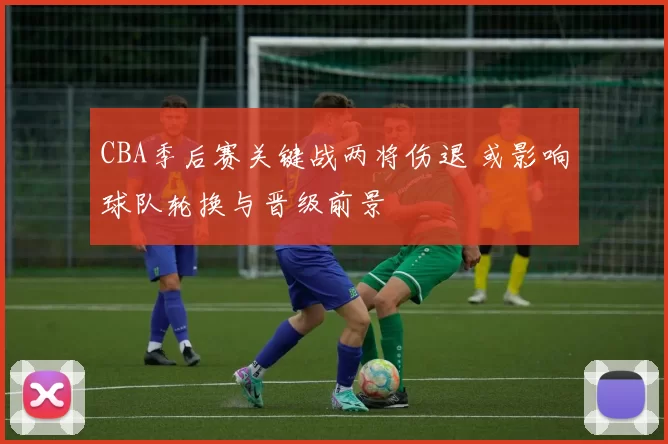 CBA季后赛关键战两将伤退 或影响球队轮换与晋级前景