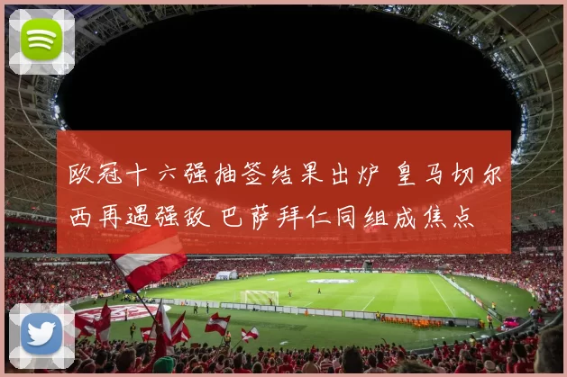 欧冠十六强抽签结果出炉 皇马切尔西再遇强敌 巴萨拜仁同组成焦点