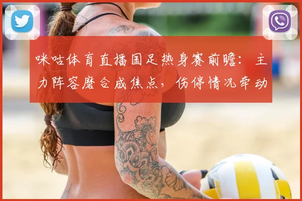 咪咕体育直播国足热身赛前瞻：主力阵容磨合成焦点，伤停情况牵动首发安排